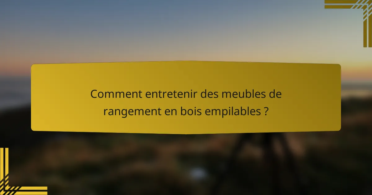 Comment entretenir des meubles de rangement en bois empilables ?